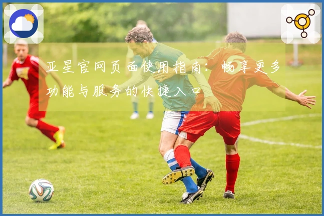 亚星官网页面使用指南：畅享更多功能与服务的快捷入口