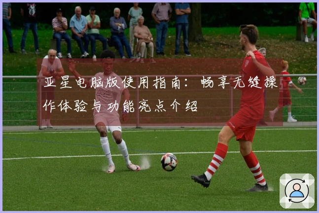 亚星电脑版使用指南：畅享无缝操作体验与功能亮点介绍