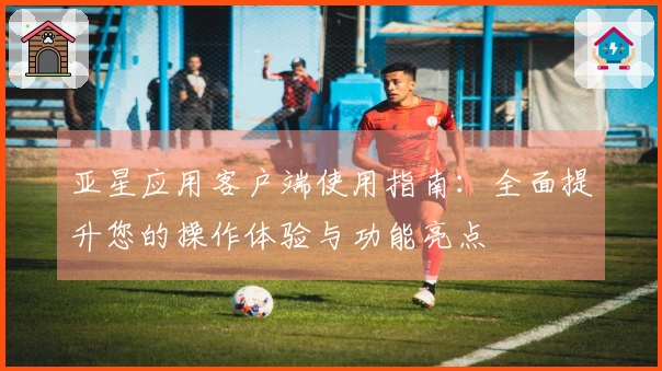 亚星应用客户端使用指南：全面提升您的操作体验与功能亮点