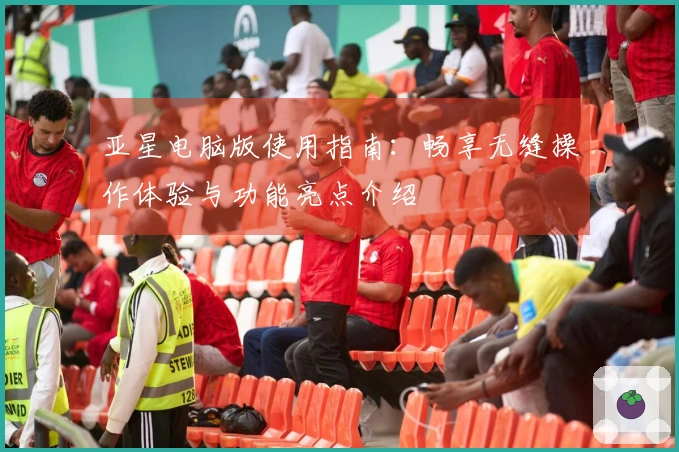 亚星电脑版使用指南：畅享无缝操作体验与功能亮点介绍