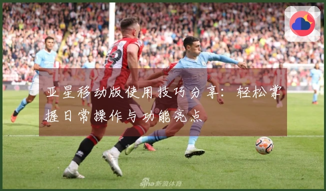 亚星移动版使用技巧分享：轻松掌握日常操作与功能亮点