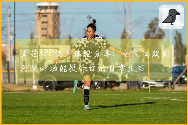 亚星APP使用体验分享：如何高效利用核心功能提升你的日常生活