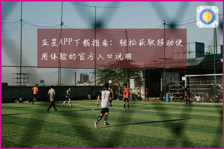 亚星APP下载指南:轻松获取移动使用体验的官方入口说明