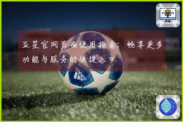 亚星官网页面使用指南：畅享更多功能与服务的快捷入口