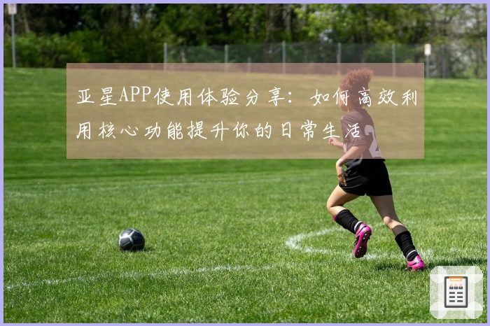 亚星APP使用体验分享：如何高效利用核心功能提升你的日常生活